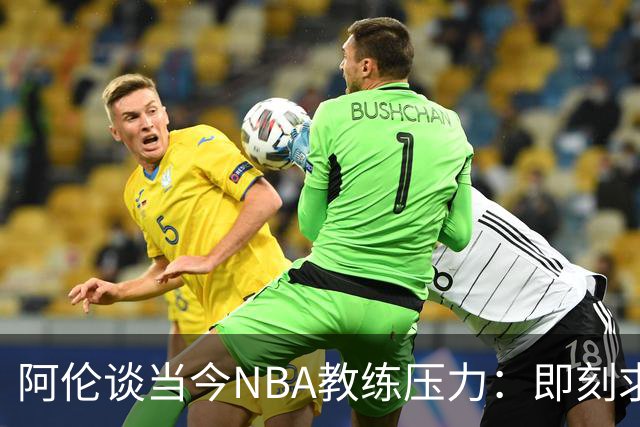 阿伦谈当今NBA教练压力：即刻求胜几乎无空间培养新人